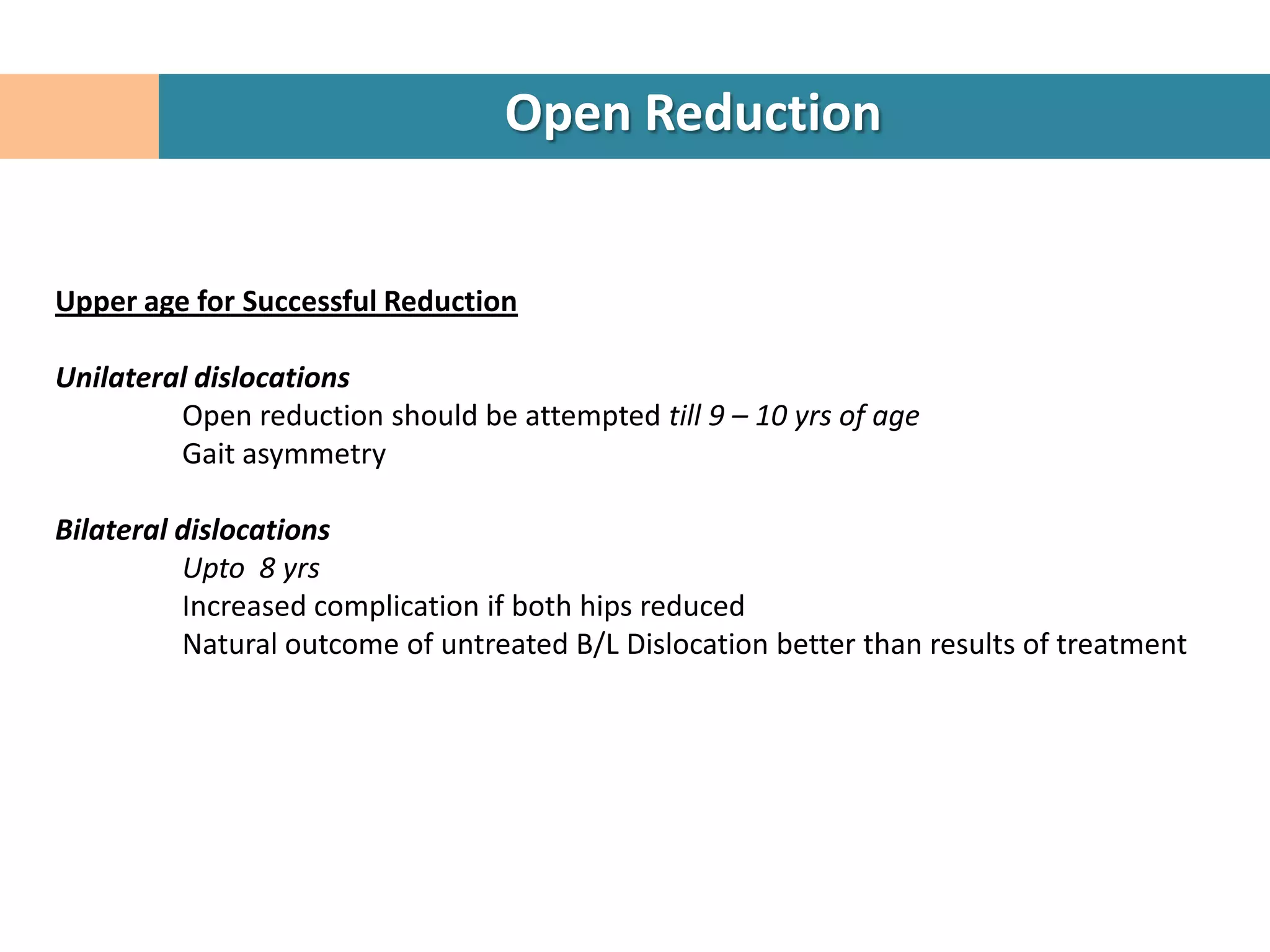 Open Reduction


Upper age for Successful Reduction

Unilateral dislocations
         Open reduction should be attempted till 9 – 10 yrs of age
         Gait asymmetry

Bilateral dislocations
          Upto 8 yrs
          Increased complication if both hips reduced
          Natural outcome of untreated B/L Dislocation better than results of treatment
 