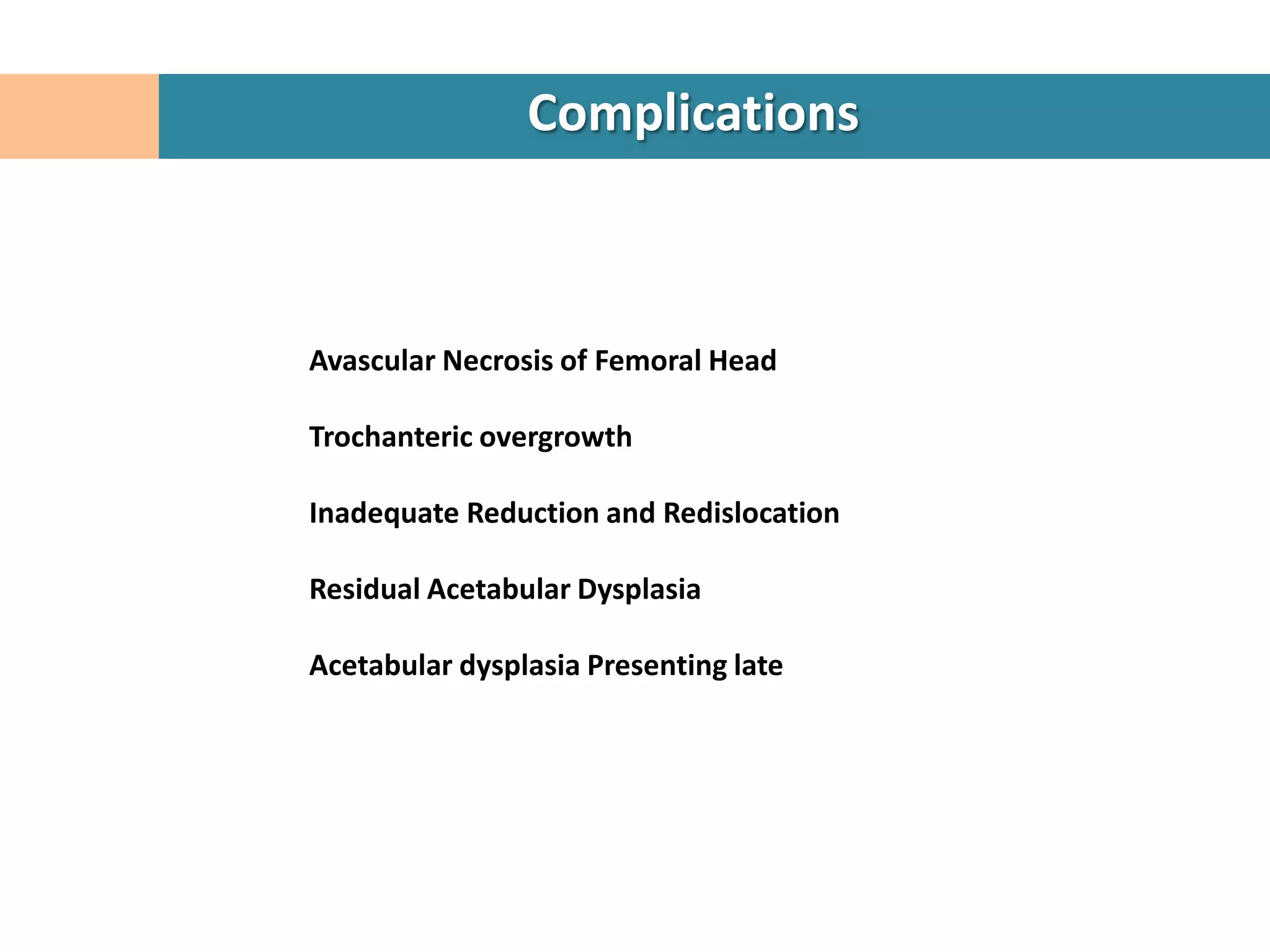 Complications



Avascular Necrosis of Femoral Head

Trochanteric overgrowth

Inadequate Reduction and Redislocation

Residual Acetabular Dysplasia

Acetabular dysplasia Presenting late
 