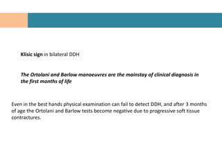 Klisic sign in bilateral DDH


    The Ortolani and Barlow manoeuvres are the mainstay of clinical diagnosis in
    the first months of life



Even in the best hands physical examination can fail to detect DDH, and after 3 months
of age the Ortolani and Barlow tests become negative due to progressive soft tissue
contractures.
 