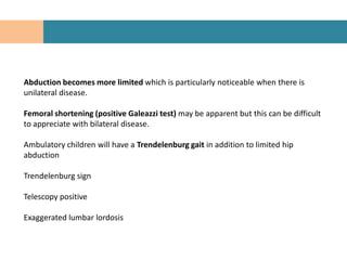Abduction becomes more limited which is particularly noticeable when there is
unilateral disease.

Femoral shortening (positive Galeazzi test) may be apparent but this can be difficult
to appreciate with bilateral disease.

Ambulatory children will have a Trendelenburg gait in addition to limited hip
abduction

Trendelenburg sign

Telescopy positive

Exaggerated lumbar lordosis
 