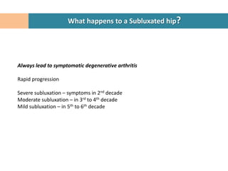 What happens to a Subluxated hip?




Always lead to symptomatic degenerative arthritis

Rapid progression

Severe subluxation – symptoms in 2nd decade
Moderate subluxation – in 3rd to 4th decade
Mild subluxation – in 5th to 6th decade
 