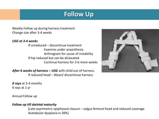 Follow Up
Weekly Follow up during harness treatment
Change size after 3-4 weeks

USG at 3-4 weeks
          If unreduced – discontinue treatment
                      Examine under anaesthesia
                      Arthrogram for cause of instability
          If hip reduced but can be dislocated
                      Continue harness for 3-6 more weeks

After 6 weeks of harness – USG with child out of harness.
          If reduced head – Wean/ discontinue harness

X rays at 3-4 months
X rays at 1 yr

Annual Follow up

Follow up till skeletal maturity
           (Late asymmetric epiphyseal closure – valgus femoral head and reduced coverage
           Acetabular dysplasia in 20%)
 