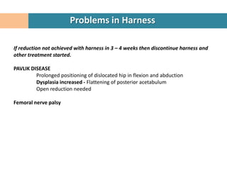 Problems in Harness

If reduction not achieved with harness in 3 – 4 weeks then discontinue harness and
other treatment started.

PAVLIK DISEASE
         Prolonged positioning of dislocated hip in flexion and abduction
         Dysplasia increased - Flattening of posterior acetabulum
         Open reduction needed

Femoral nerve palsy
 