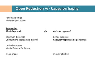 Open Reduction +/- Capsulorrhaphy

For unstable hips
Widened joint space


Approaches
Medial Approch                     v/s   Anterior approach

Minimum dissection                       Better exposure
Obstructions approached directly         Capsulorrhaphy can be performed

Limited exposure
Medial femoral Cx Artery

< 1 yr of age                            in older children
 