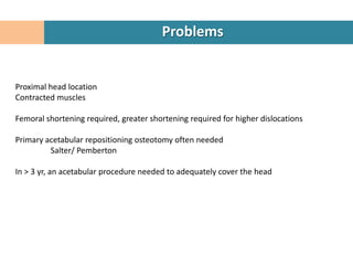 Problems


Proximal head location
Contracted muscles

Femoral shortening required, greater shortening required for higher dislocations

Primary acetabular repositioning osteotomy often needed
         Salter/ Pemberton

In > 3 yr, an acetabular procedure needed to adequately cover the head
 