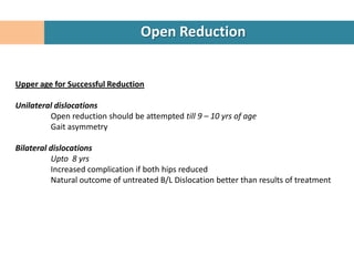 Open Reduction


Upper age for Successful Reduction

Unilateral dislocations
         Open reduction should be attempted till 9 – 10 yrs of age
         Gait asymmetry

Bilateral dislocations
          Upto 8 yrs
          Increased complication if both hips reduced
          Natural outcome of untreated B/L Dislocation better than results of treatment
 