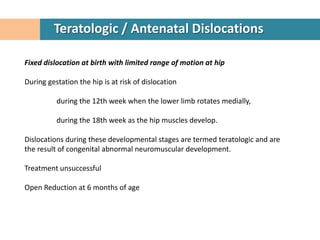 Teratologic / Antenatal Dislocations

Fixed dislocation at birth with limited range of motion at hip

During gestation the hip is at risk of dislocation

          during the 12th week when the lower limb rotates medially,

          during the 18th week as the hip muscles develop.

Dislocations during these developmental stages are termed teratologic and are
the result of congenital abnormal neuromuscular development.

Treatment unsuccessful

Open Reduction at 6 months of age
 