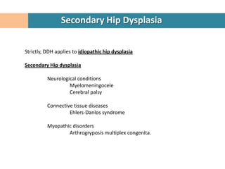 Secondary Hip Dysplasia


Strictly, DDH applies to idiopathic hip dysplasia

Secondary Hip dysplasia

          Neurological conditions
                   Myelomeningocele
                   Cerebral palsy

          Connective tissue diseases
                   Ehlers-Danlos syndrome

          Myopathic disorders
                  Arthrogryposis multiplex congenita.
 