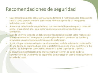 Recomendaciones de seguridad
•
•
•
•

•

La geomembrana debe sobresalir aproximadamente 1 metro hacia los 4 lados de la
sonda, como precaución en el evento que reviente alguna de las mangueras
hidráulicas, aire o lodo.
Además se debe instalar un polietileno u otro material bajo estanques o tarros de
aceite, grasa, diesel, etc., para evitar contaminación por combustibles o
lubricantes.
Cuando se nivela la sonda se debe asentar los gatos hidráulicos sobre maderos de
aproximadamente 4” de espesor, con el objeto de evitar que éstos se hundan y
provoquen una desnivelación del equipo de perforación.
Si por el lugar transitan vehículos de alto tonelaje, se debe solicitar la construcción
de una berma de seguridad que aísle la plataforma, con una altura no inferior a 1,5
metros. Se debe poner conos reflectantes en la parte superior de la berma

Si el punto de perforación está muy cercano al “cerro”, se debe pedir la
construcción de una berma de seguridad que proteja en caso de deslizamiento
o caída de rocas.

 