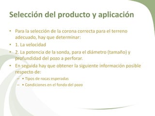 Selección del producto y aplicación
• Para la selección de la corona correcta para el terreno
adecuado, hay que determinar:
• 1. La velocidad
• 2. La potencia de la sonda, para el diámetro (tamaño) y
profundidad del pozo a perforar.
• En seguida hay que obtener la siguiente información posible
respecto de:
– • Tipos de rocas esperadas
– • Condiciones en el fondo del pozo

 