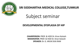 Subject seminar
SRI SIDDHARTHA MEDICAL COLLEGE,TUMKUR
DEVELOPMENTAL DYSPLASIA OF HIP
CHAIRPERSON: PROF. & HOD Dr. Kiran Kalaiah
MODERATOR: PROF. & HOD Dr. Kiran Kalaiah
SPEAKER: Dr. G. ARUN SIVA RAM
 
