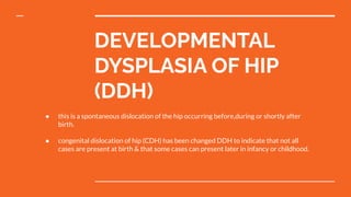 DEVELOPMENTAL
DYSPLASIA OF HIP
(DDH)
● this is a spontaneous dislocation of the hip occurring before,during or shortly after
birth.
● congenital dislocation of hip (CDH) has been changed DDH to indicate that not all
cases are present at birth & that some cases can present later in infancy or childhood.
 