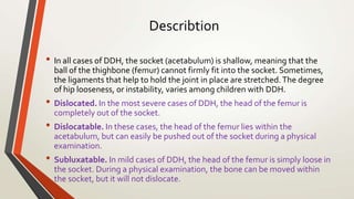 Describtion
• In all cases of DDH, the socket (acetabulum) is shallow, meaning that the
ball of the thighbone (femur) cannot firmly fit into the socket. Sometimes,
the ligaments that help to hold the joint in place are stretched.The degree
of hip looseness, or instability, varies among children with DDH.
• Dislocated. In the most severe cases of DDH, the head of the femur is
completely out of the socket.
• Dislocatable. In these cases, the head of the femur lies within the
acetabulum, but can easily be pushed out of the socket during a physical
examination.
• Subluxatable. In mild cases of DDH, the head of the femur is simply loose in
the socket. During a physical examination, the bone can be moved within
the socket, but it will not dislocate.
 