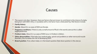 Causes
• The cause is not clear. However, there are factors that are known to contribute to the chance of a baby
being born with DDH. Only 1 in 75 babies with a risk factor have a dislocated hip. Risk factors include:
• Family history.
• Gender.About 8 in 10 cases of DDH are female.
• Pregnancy conditions. If there is only a small amount of fluid in the womb (uterus) this is called
oligohydramnios.
• Firstborn baby. About 6 in 10 cases of DDH occur in firstborn children.
• Other abnormalities. If the baby has cerebral palsy, spinal cord problems or other nerve and muscle
disorders, this increases the risk of developing DDH.
• Breech position. If an unborn baby is in the breech position (feet down position in the uterus).
 