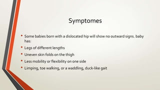 Symptomes
• Some babies born with a dislocated hip will show no outward signs. baby
has:
• Legs of different lengths
• Uneven skin folds on the thigh
• Less mobility or flexibility on one side
• Limping, toe walking, or a waddling, duck-like gait
 