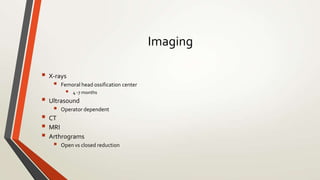 Imaging
 X-rays
 Femoral head ossification center
 4 -7 months
 Ultrasound
 Operator dependent
 CT
 MRI
 Arthrograms
 Open vs closed reduction
 