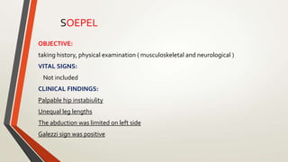 OBJECTIVE:
taking history, physical examination ( musculoskeletal and neurological )
VITAL SIGNS:
Not included
CLINICAL FINDINGS:
Palpable hip instabiulity
Unequal leg lengths
The abduction was limited on left side
Galezzi sign was positive
SOEPEL
 