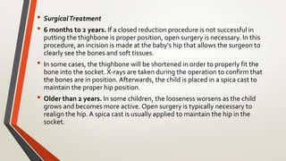 • SurgicalTreatment
• 6 months to 2 years. If a closed reduction procedure is not successful in
putting the thighbone is proper position, open surgery is necessary. In this
procedure, an incision is made at the baby's hip that allows the surgeon to
clearly see the bones and soft tissues.
• In some cases, the thighbone will be shortened in order to properly fit the
bone into the socket. X-rays are taken during the operation to confirm that
the bones are in position. Afterwards, the child is placed in a spica cast to
maintain the proper hip position.
• Older than 2 years. In some children, the looseness worsens as the child
grows and becomes more active. Open surgery is typically necessary to
realign the hip. A spica cast is usually applied to maintain the hip in the
socket.
 