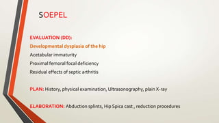 EVALUATION (DD):
Developmental dysplasia of the hip
Acetabular immaturity
Proximal femoral focal deficiency
Residual effects of septic arthritis
PLAN: History, physical examination, Ultrasonography, plain X-ray
ELABORATION: Abduction splints, Hip Spica cast , reduction procedures
SOEPEL
 