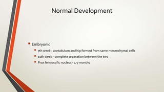 Normal Development
 Embryonic
 7th week - acetabulum and hip formed from same mesenchymal cells
 11th week - complete separation between the two
 Prox fem ossific nucleus - 4-7 months
 