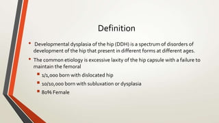 Definition
• Developmental dysplasia of the hip (DDH) is a spectrum of disorders of
development of the hip that present in different forms at different ages.
• The common etiology is excessive laxity of the hip capsule with a failure to
maintain the femoral
 1/1,000 born with dislocated hip
 10/10,000 born with subluxation or dysplasia
 80% Female
 
