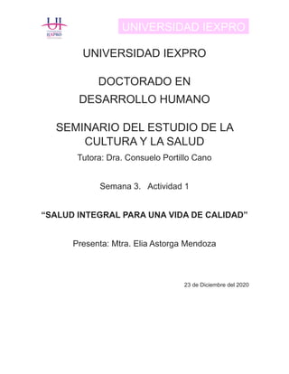 UNIVERSIDAD IEXPRO
UNIVERSIDAD IEXPRO
DOCTORADO EN
DESARROLLO HUMANO
SEMINARIO DEL ESTUDIO DE LA
CULTURA Y LA SALUD
Tutora: Dra. Consuelo Portillo Cano
Semana 3. Actividad 1
“SALUD INTEGRAL PARA UNA VIDA DE CALIDAD”
Presenta: Mtra. Elia Astorga Mendoza
23 de Diciembre del 2020
 