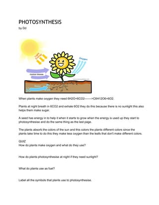 PHOTOSYNTHESIS
by Dd

When plants make oxygen they need 6H2O+6CO2­­­­­­­>C6H12O6+6O2.
Plants at night breath in 6CO2 and exhale 6O2 they do this because there is no sunlight this also
helps them make sugar.
A seed has energy in to help it when it starts to grow when the energy is used up they start to
photosynthesise and do the same thing as the last page.
The plants absorb the colors of the sun and this colors the plants different colors since the
plants take time to do this they make less oxygen than the leafs that don't make different colors.
QUIZ
How do plants make oxygen and what do they use?

How do plants photosynthesise at night if they need sunlight?

What do plants use as fuel?

Label all the symbols that plants use to photosynthesise.

 