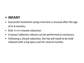 • INFANT
• Successful treatment using a harness is unusual after the age
of 4–6 months.
• EUA >>>>>>closed reduction.
• A psoas/ adductor release can be performed as necessary.
• Following a closed reduction, the hip will need to be held
reduced with a hip spica cast for several months.
 