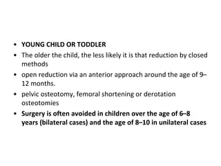 • YOUNG CHILD OR TODDLER
• The older the child, the less likely it is that reduction by closed
methods
• open reduction via an anterior approach around the age of 9–
12 months.
• pelvic osteotomy, femoral shortening or derotation
osteotomies
• Surgery is often avoided in children over the age of 6–8
years (bilateral cases) and the age of 8–10 in unilateral cases
 