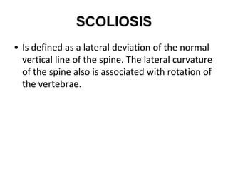 SCOLIOSIS
• Is defined as a lateral deviation of the normal
vertical line of the spine. The lateral curvature
of the spine also is associated with rotation of
the vertebrae.
 