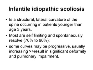 Infantile idiopathic scoliosis
• Is a structural, lateral curvature of the
spine occurring in patients younger than
age 3 years.
• Most are self limiting and spontaneously
resolve (70% to 90%);
• some curves may be progressive, usually
increasing >>result in significant deformity
and pulmonary impairment.
 