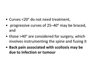 • Curves <20° do not need treatment,
• progressive curves of 25–40° may be braced,
and
• those >40° are considered for surgery, which
involves instrumenting the spine and fusing it
• Back pain associated with scoliosis may be
due to infection or tumour
 
