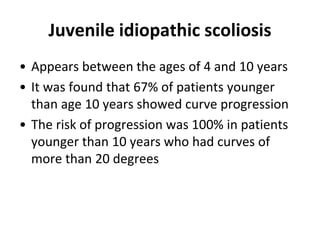 Juvenile idiopathic scoliosis
• Appears between the ages of 4 and 10 years
• It was found that 67% of patients younger
than age 10 years showed curve progression
• The risk of progression was 100% in patients
younger than 10 years who had curves of
more than 20 degrees
 