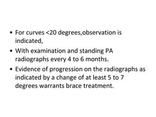 • For curves <20 degrees,observation is
indicated,
• With examination and standing PA
radiographs every 4 to 6 months.
• Evidence of progression on the radiographs as
indicated by a change of at least 5 to 7
degrees warrants brace treatment.
 