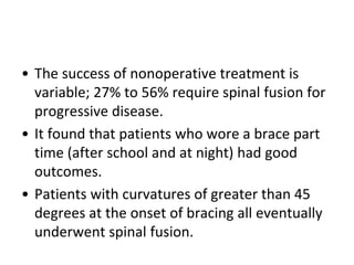 • The success of nonoperative treatment is
variable; 27% to 56% require spinal fusion for
progressive disease.
• It found that patients who wore a brace part
time (after school and at night) had good
outcomes.
• Patients with curvatures of greater than 45
degrees at the onset of bracing all eventually
underwent spinal fusion.
 