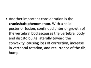 • Another important consideration is the
crankshaft phenomenon. With a solid
posterior fusion, continued anterior growth of
the vertebral bodiescauses the vertebral body
and discsto bulge laterally toward the
convexity, causing loss of correction, increase
in vertebral rotation, and recurrence of the rib
hump.
 