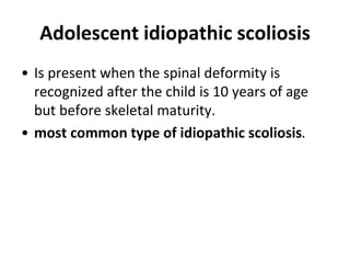 Adolescent idiopathic scoliosis
• Is present when the spinal deformity is
recognized after the child is 10 years of age
but before skeletal maturity.
• most common type of idiopathic scoliosis.
 