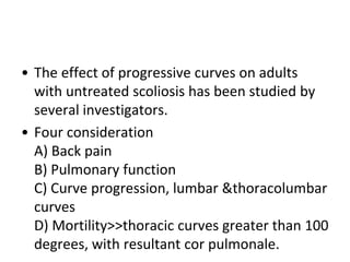 • The effect of progressive curves on adults
with untreated scoliosis has been studied by
several investigators.
• Four consideration
A) Back pain
B) Pulmonary function
C) Curve progression, lumbar &thoracolumbar
curves
D) Mortility>>thoracic curves greater than 100
degrees, with resultant cor pulmonale.
 