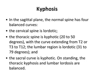 Kyphosis
• In the sagittal plane, the normal spine has four
balanced curves:
• the cervical spine is lordotic;
• the thoracic spine is kyphotic (20 to 50
degrees), with the curve extending from T2 or
T3 to T12; the lumbar region is lordotic (31 to
79 degrees); and
• the sacral curve is kyphotic. On standing, the
thoracic kyphosis and lumbar lordosis are
balanced.
 