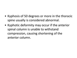 • Kyphosis of 50 degrees or more in the thoracic
spine usually is considered abnormal.
• Kyphotic deformity may occur if the anterior
spinal column is unable to withstand
compression, causing shortening of the
anterior column.
 