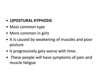 • 1)POSTURAL KYPHOSIS
• Most common type
• More common in girls
• It is caused by weakening of muscles and poor
posture
• It progressively gets worse with time.
• These people will have symptoms of pain and
muscle fatigue
 