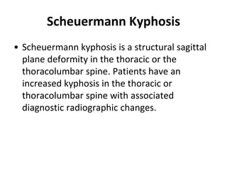 Scheuermann Kyphosis
• Scheuermann kyphosis is a structural sagittal
plane deformity in the thoracic or the
thoracolumbar spine. Patients have an
increased kyphosis in the thoracic or
thoracolumbar spine with associated
diagnostic radiographic changes.
 