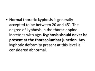 • Normal thoracic kyphosis is generally
accepted to be between 20 and 45°. The
degree of kyphosis in the thoracic spine
increases with age. Kyphosis should never be
present at the thoracolumbar junction. Any
kyphotic deformity present at this level is
considered abnormal.
 