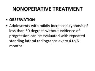 NONOPERATIVE TREATMENT
• OBSERVATION
• Adolescents with mildly increased kyphosis of
less than 50 degrees without evidence of
progression can be evaluated with repeated
standing lateral radiographs every 4 to 6
months.
 