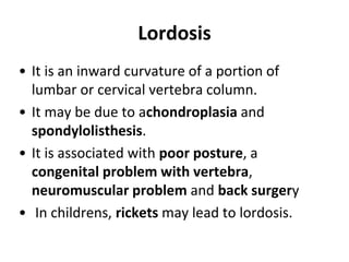 Lordosis
• It is an inward curvature of a portion of
lumbar or cervical vertebra column.
• It may be due to achondroplasia and
spondylolisthesis.
• It is associated with poor posture, a
congenital problem with vertebra,
neuromuscular problem and back surgery
• In childrens, rickets may lead to lordosis.
 