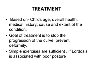 TREATMENT
• Based on- Childs age, overall health,
medical history, cause and extent of the
condition.
• Goal of treatment is to stop the
progression of the curve, prevent
deformity.
• Simple exercises are sufficient , If Lordosis
is associated with poor posture
 