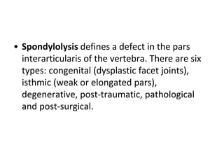• Spondylolysis defines a defect in the pars
interarticularis of the vertebra. There are six
types: congenital (dysplastic facet joints),
isthmic (weak or elongated pars),
degenerative, post-traumatic, pathological
and post-surgical.
 