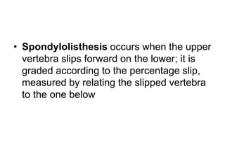 • Spondylolisthesis occurs when the upper
vertebra slips forward on the lower; it is
graded according to the percentage slip,
measured by relating the slipped vertebra
to the one below
 