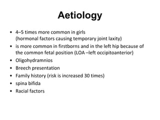Aetiology
• 4–5 times more common in girls
(hormonal factors causing temporary joint laxity)
• is more common in firstborns and in the left hip because of
the common fetal position (LOA –left occipitoanterior)
• Oligohydramnios
• Breech presentation
• Family history (risk is increased 30 times)
• spina bifida
• Racial factors
 