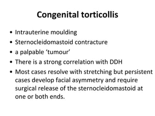Congenital torticollis
• Intrauterine moulding
• Sternocleidomastoid contracture
• a palpable ‘tumour’
• There is a strong correlation with DDH
• Most cases resolve with stretching but persistent
cases develop facial asymmetry and require
surgical release of the sternocleidomastoid at
one or both ends.
 